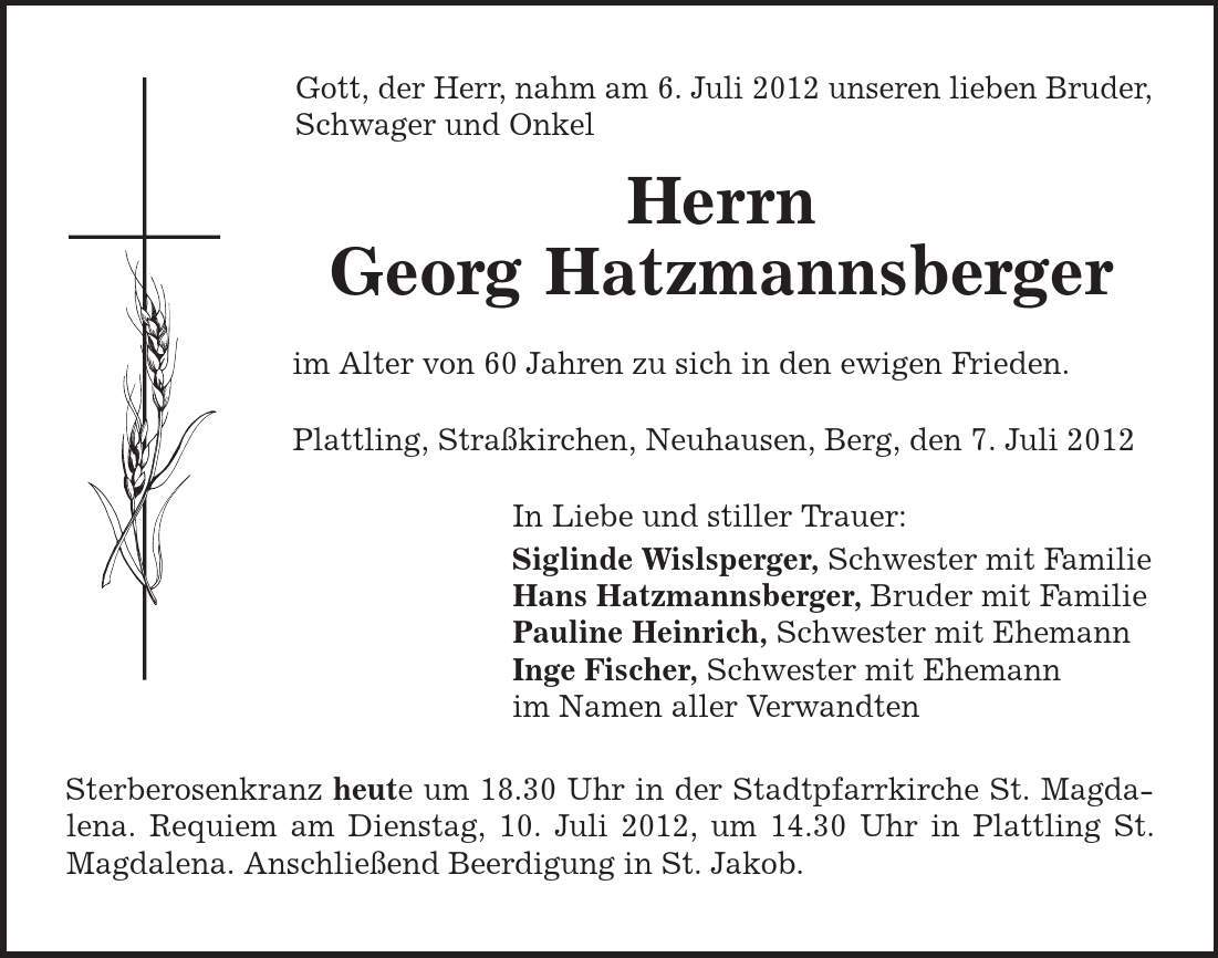 Gott, der Herr, nahm am 6. Juli 2012 unseren lieben Bruder, Schwager und Onkel Herrn Georg Hatzmannsberger im Alter von 60 Jahren zu sich in den ewigen Frieden. Plattling, Straßkirchen, Neuhausen, Berg, den 7. Juli 2012 In Liebe und stiller Trauer: Siglinde Wislsperger, Schwester mit Familie Hans Hatzmannsberger, Bruder mit Familie Pauline Heinrich, Schwester mit Ehemann Inge Fischer, Schwester mit Ehemann im Namen aller Verwandten Sterberosenkranz heute um 18.30 Uhr in der Stadtpfarrkirche St. Magdalena. Requiem am Dienstag, 10. Juli 2012, um 14.30 Uhr in Plattling St. Magdalena. Anschließend Beerdigung in St. Jakob. 