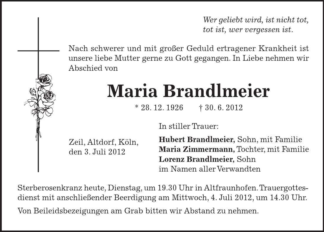 Zeil, Altdorf, Köln, den 3. Juli 2012 Wer geliebt wird, ist nicht tot, tot ist, wer vergessen ist. Nach schwerer und mit großer Geduld ertragener Krankheit ist unsere liebe Mutter gerne zu Gott gegangen. In Liebe nehmen wir Abschied von Maria Brandlmeier * 28. 12. ***. 6. 2012 In stiller Trauer: Hubert Brandlmeier, Sohn, mit Familie Maria Zimmermann, Tochter, mit Familie Lorenz Brandlmeier, Sohn im Namen aller Verwandten Sterberosenkranz heute, Dienstag, um 19.30 Uhr in Altfraunhofen. Trauergottesdienst mit anschließender Beerdigung am Mittwoch, 4. Juli 2012, um 14.30 Uhr. Von Beileidsbezeigungen am Grab bitten wir Abstand zu nehmen.