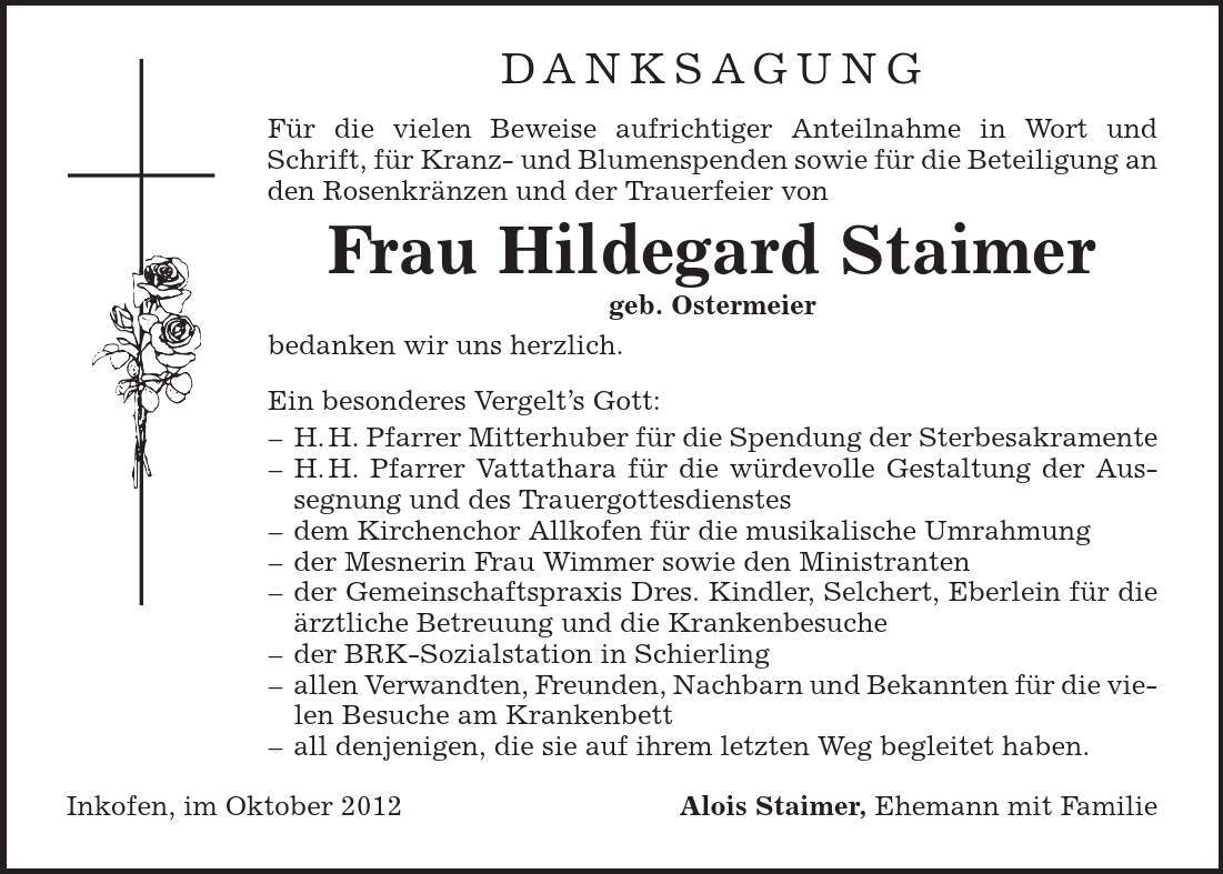 danksagung Für die vielen Beweise aufrichtiger Anteilnahme in Wort und Schrift, für Kranz- und Blumenspenden sowie für die Beteiligung an den Rosenkränzen und der Trauerfeier von Frau Hildegard Staimer geb. Ostermeier bedanken wir uns herzlich. Ein besonderes Vergelt's Gott: - H. H. Pfarrer Mitterhuber für die Spendung der Sterbesakramente - H. H. Pfarrer Vattathara für die würdevolle Gestaltung der Aussegnung und des Trauergottesdienstes - dem Kirchenchor Allkofen für die musikalische Umrahmung - der Mesnerin Frau Wimmer sowie den Ministranten - der Gemeinschaftspraxis Dres. Kindler, Selchert, Eberlein für die ärztliche Betreuung und die Krankenbesuche - der BRK-Sozialstation in Schierling - allen Verwandten, Freunden, Nachbarn und Bekannten für die vielen Besuche am Krankenbett - all denjenigen, die sie auf ihrem letzten Weg begleitet haben. Inkofen, im Oktober 2012 Alois Staimer, Ehemann mit Familie 