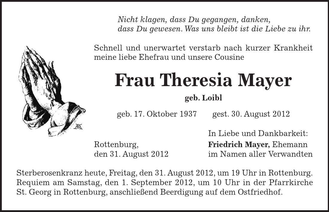 Nicht klagen, dass Du gegangen, danken, dass Du gewesen. Was uns bleibt ist die Liebe zu ihr. Schnell und unerwartet verstarb nach kurzer Krankheit meine liebe Ehefrau und unsere Cousine Frau Theresia Mayer geb. Loibl geb. 17. Oktober 1937 gest. 30. August 2012 In Liebe und Dankbarkeit: Rottenburg, Friedrich Mayer, Ehemann den 31. August 2012 im Namen aller Verwandten Sterberosenkranz heute, Freitag, den 31. August 2012, um 19 Uhr in Rottenburg. Requiem am Samstag, den 1. September 2012, um 10 Uhr in der Pfarrkirche St. Georg in Rottenburg, anschließend Beerdigung auf dem Ostfriedhof. 