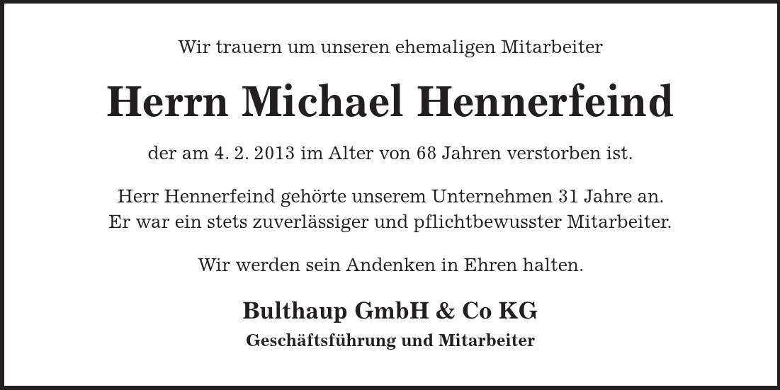 Wir trauern um unseren ehemaligen Mitarbeiter Herrn Michael Hennerfeind der am 4. 2. 2013 im Alter von 68 Jahren verstorben ist. Herr Hennerfeind gehörte unserem Unternehmen 31 Jahre an. Er war ein stets zuverlässiger und pflichtbewusster Mitarbeiter. Wir werden sein Andenken in Ehren halten. Bulthaup GmbH & Co KG Geschäftsführung und Mitarbeiter 