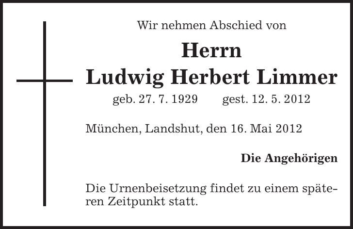 Wir nehmen Abschied von Herrn Ludwig Herbert Limmer geb. 27. 7. 1929 gest. 12. 5. 2012 München, Landshut, den 16. Mai 2012 Die Angehörigen Die Urnenbeisetzung findet zu einem späteren Zeitpunkt statt.