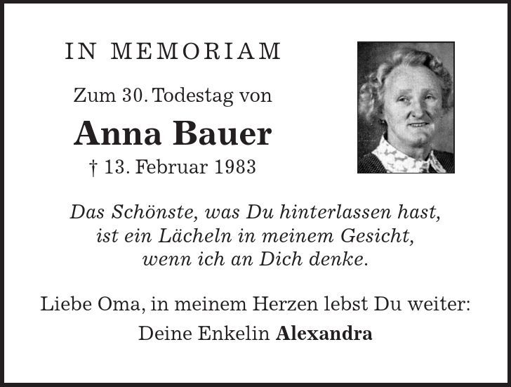 In Memoriam Zum 30. Todestag von Anna Bauer - 13. Februar 1983 Das Schönste, was Du hinterlassen hast, ist ein Lächeln in meinem Gesicht, wenn ich an Dich denke. Liebe Oma, in meinem Herzen lebst Du weiter: Deine Enkelin Alexandra