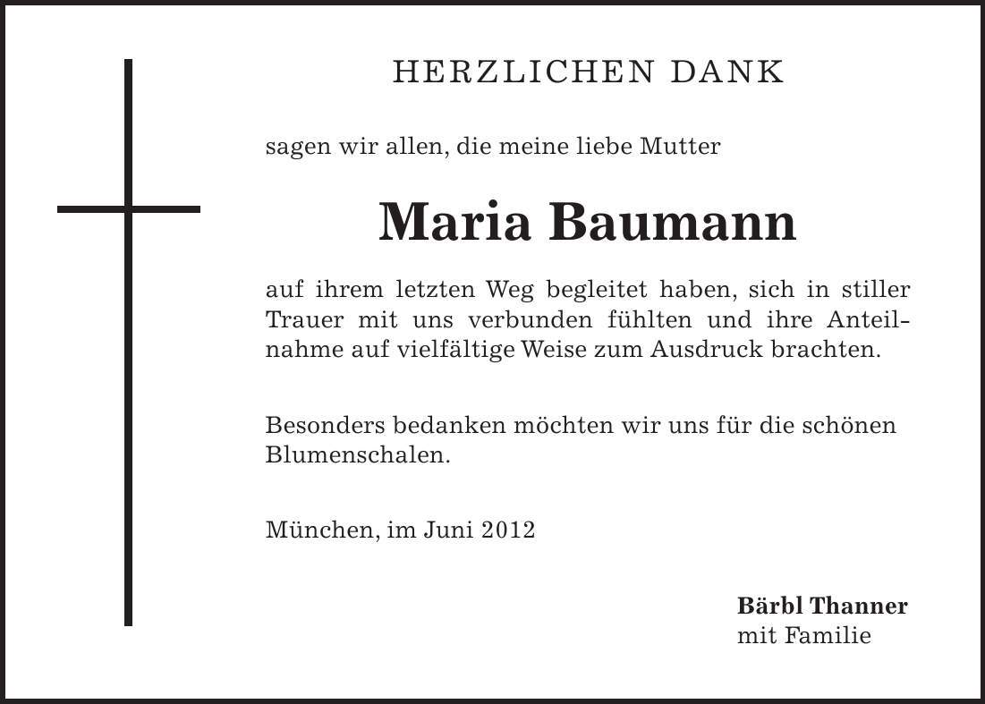 herzlichen dank sagen wir allen, die meine liebe Mutter Maria Baumann auf ihrem letzten Weg begleitet haben, sich in stiller Trauer mit uns verbunden fühlten und ihre Anteilnahme auf vielfältige Weise zum Ausdruck brachten. Besonders bedanken möchten wir uns für die schönen Blumenschalen. München, im Juni 2012 Bärbl Thanner mit Familie
