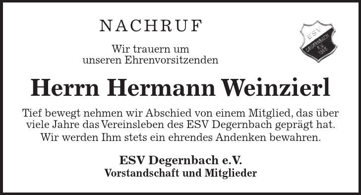 Nachruf Wir trauern um unseren Ehrenvorsitzenden Herrn Hermann Weinzierl Tief bewegt nehmen wir Abschied von einem Mitglied, das über viele Jahre das Vereinsleben des ESV Degernbach geprägt hat. Wir werden Ihm stets ein ehrendes Andenken bewahren. ESV Degernbach e.V. Vorstandschaft und Mitglieder
