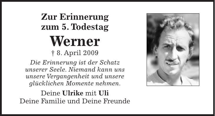 Zur Erinnerung zum 5. Todestag Werner + 8. April 2009 Die Erinnerung ist der Schatz unserer Seele. Niemand kann uns unsere Vergangenheit und unsere glücklichen Momente nehmen. Deine Ulrike mit Uli Deine Familie und Deine Freunde