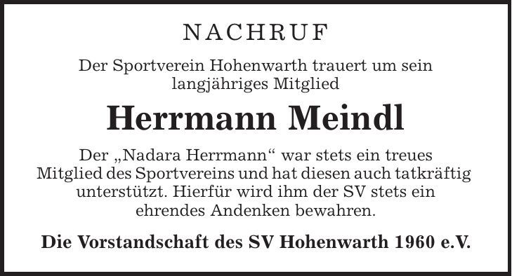 Nachruf Der Sportverein Hohenwarth trauert um sein langjähriges Mitglied Herrmann Meindl Der ,Nadara Herrmann' war stets ein treues Mitglied des Sportvereins und hat diesen auch tatkräftig unterstützt. Hierfür wird ihm der SV stets ein ehrendes Andenken bewahren. Die Vorstandschaft des SV Hohenwarth 1960 e.V. 