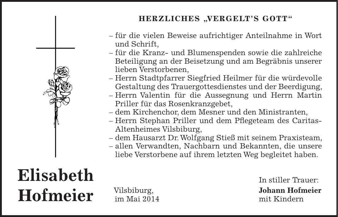 Herzliches 'Vergelts Gott' - für die vielen Beweise aufrichtiger Anteilnahme in Wort und Schrift, - für die Kranz- und Blumenspenden sowie die zahlreiche Beteiligung an der Beisetzung und am Begräbnis unserer lieben Verstorbenen, - Herrn Stadtpfarrer Siegfried Heilmer für die würdevolle Gestaltung des Trauergottesdienstes und der Beerdigung, - Herrn Valentin für die Aussegnung und Herrn Martin Priller für das Rosenkranzgebet, - dem Kirchenchor, dem Mesner und den Ministranten, - Herrn Stephan Priller und dem Pflegeteam des Caritas-Altenheimes Vilsbiburg, - dem Hausarzt Dr. Wolfgang Stieß mit seinem Praxisteam, - allen Verwandten, Nachbarn und Bekannten, die unsere liebe Verstorbene auf ihrem letzten Weg begleitet haben. In stiller Trauer: Vilsbiburg, Johann Hofmeier im Mai 2014 mit KindernElisabeth Hofmeier