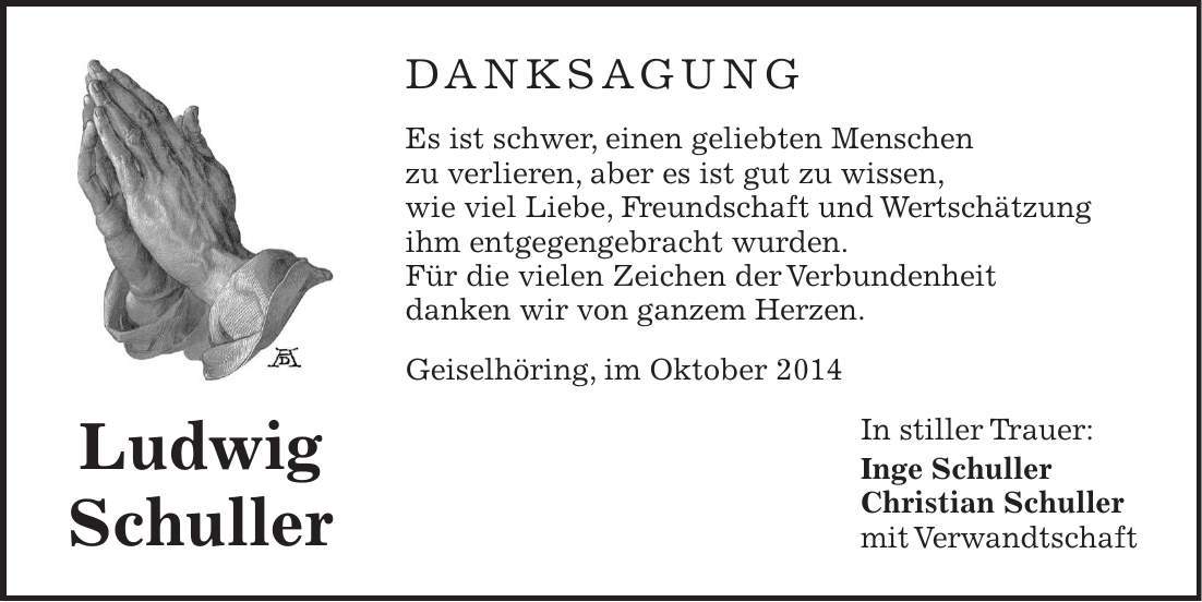 DANKSAGUNG Es ist schwer, einen geliebten Menschen zu verlieren, aber es ist gut zu wissen, wie viel Liebe, Freundschaft und Wertschätzung ihm entgegengebracht wurden. Für die vielen Zeichen der Verbundenheit danken wir von ganzem Herzen. Geiselhöring, im Oktober 2014 In stiller Trauer: Inge Schuller Christian Schuller mit Verwandtschaft Ludwig Schuller