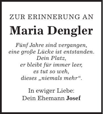 Zur Erinnerung an Maria Dengler Fünf Jahre sind vergangen, eine große Lücke ist entstanden. Dein Platz, er bleibt für immer leer, es tut so weh, dieses 'niemals mehr'. In ewiger Liebe: Dein Ehemann Josef