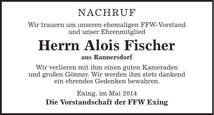 Nachruf Wir trauern um unseren ehemaligen FFW-Vorstand und unser Ehrenmitglied Herrn Alois Fischer aus Rannersdorf Wir verlieren mit ihm einen guten Kameraden und großen Gönner. Wir werden ihm stets dankend ein ehrendes Gedenken bewahren. Exing, im Mai 2014 Die Vorstandschaft der FFW Exing 