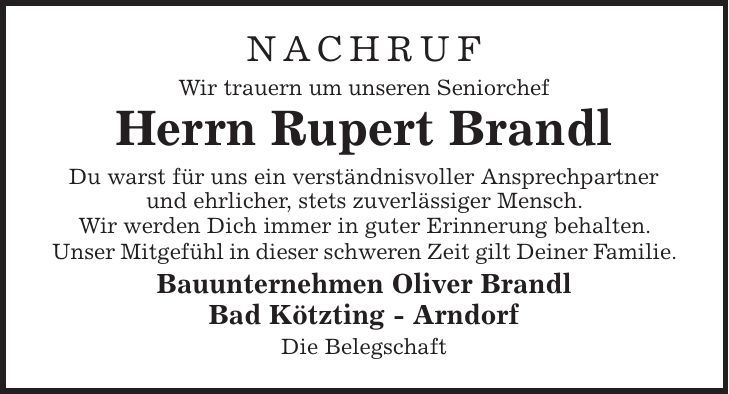 nachruf Wir trauern um unseren Seniorchef Herrn Rupert Brandl Du warst für uns ein verständnisvoller Ansprechpartner und ehrlicher, stets zuverlässiger Mensch. Wir werden Dich immer in guter Erinnerung behalten. Unser Mitgefühl in dieser schweren Zeit gilt Deiner Familie. Bauunternehmen Oliver Brandl Bad Kötzting - Arndorf Die Belegschaft 