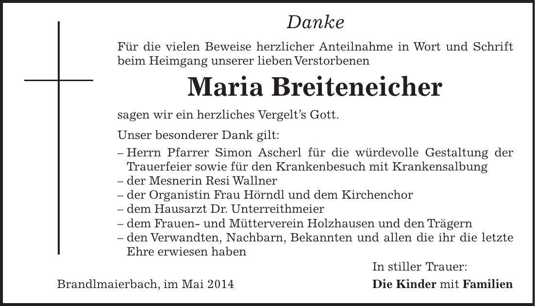 Danke Für die vielen Beweise herzlicher Anteilnahme in Wort und Schrift beim Heimgang unserer lieben Verstorbenen Maria Breiteneicher sagen wir ein herzliches Vergelts Gott. Unser besonderer Dank gilt: - Herrn Pfarrer Simon Ascherl für die würdevolle Gestaltung der Trauerfeier sowie für den Krankenbesuch mit Krankensalbung - der Mesnerin Resi Wallner - der Organistin Frau Hörndl und dem Kirchenchor - dem Hausarzt Dr. Unterreithmeier - dem Frauen- und Mütterverein Holzhausen und den Trägern - den Verwandten, Nachbarn, Bekannten und allen die ihr die letzte Ehre erwiesen haben In stiller Trauer: Brandlmaierbach, im Mai 2014 Die Kinder mit Familien