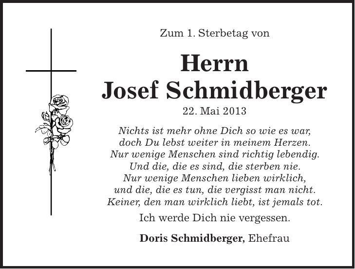 Zum 1. Sterbetag von Herrn Josef Schmidberger 22. Mai 2013 Nichts ist mehr ohne Dich so wie es war, doch Du lebst weiter in meinem Herzen. Nur wenige Menschen sind richtig lebendig. Und die, die es sind, die sterben nie. Nur wenige Menschen lieben wirklich, und die, die es tun, die vergisst man nicht. Keiner, den man wirklich liebt, ist jemals tot. Ich werde Dich nie vergessen. Doris Schmidberger, Ehefrau