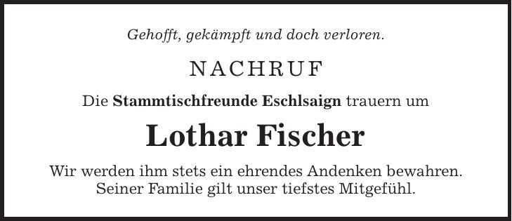 Gehofft, gekämpft und doch verloren. NACHRUF Die Stammtischfreunde Eschlsaign trauern um Lothar Fischer Wir werden ihm stets ein ehrendes Andenken bewahren. Seiner Familie gilt unser tiefstes Mitgefühl.