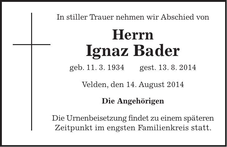 In stiller Trauer nehmen wir Abschied von Herrn Ignaz Bader geb. 11. 3. 1934 gest. 13. 8. 2014 Velden, den 14. August 2014 Die Angehörigen Die Urnenbeisetzung findet zu einem späteren Zeitpunkt im engsten Familienkreis statt. 