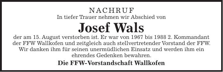 Nachruf In tiefer Trauer nehmen wir Abschied von Josef Wals der am 15. August verstorben ist. Er war von 1967 bis 1988 2. Kommandant der FFW Wallkofen und zeitgleich auch stellvertretender Vorstand der FFW. Wir danken ihm für seinen unermüdlichen Einsatz und werden ihm ein ehrendes Gedenken bewahren. Die FFW-Vorstandschaft Wallkofen