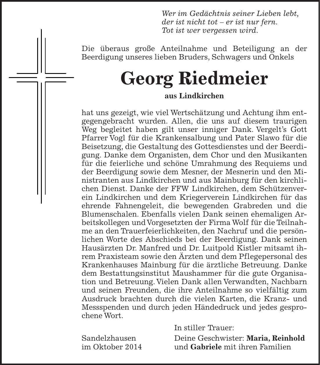  Wer im Gedächtnis seiner Lieben lebt, der ist nicht tot - er ist nur fern. Tot ist wer vergessen wird. Die überaus große Anteilnahme und Beteiligung an der­ Be­erdigung unseres lieben Bruders, Schwagers und Onkels Georg Riedmeier aus Lindkirchen hat uns gezeigt, wie viel Wertschätzung und Achtung ihm entgegengebracht wurden. Allen, die uns auf diesem traurigen Weg begleitet haben gilt unser inniger Dank. Vergelts Gott Pfarrer Vogl für die Krankensalbung und Pater Slawo für die Beisetzung, die Gestaltung des Gottesdienstes und der Beerdigung. Danke dem Organisten, dem Chor und den Musikanten für die feierliche und schöne Umrahmung des Requiems und der Beerdigung sowie dem Mesner, der Mesnerin und den Ministranten aus Lindkirchen und aus Mainburg für den kirchlichen Dienst. Danke der FFW Lindkirchen, dem Schützenverein Lindkirchen und dem Kriegerverein Lindkirchen für das ehrende Fahnengeleit, die bewegenden Grabreden und die Blumenschalen. Ebenfalls vielen Dank seinen ehemaligen Arbeitskollegen und Vorgesetzten der Firma Wolf für die Teilnahme an den Trauerfeierlichkeiten, den Nachruf und die persönlichen Worte des Abschieds bei der Beerdigung. Dank seinen Hausärzten Dr. Manfred und Dr. Luitpold Kistler mitsamt ihrem Praxisteam sowie den Ärzten und dem Pflegepersonal des Krankenhauses Mainburg für die ärztliche Betreuung. Danke dem Bestattungsinstitut Maushammer für die gute Organisa­tion und Betreuung. Vielen Dank allen Verwandten, Nachbarn und seinen Freunden, die ihre Anteilnahme so vielfältig zum Ausdruck brachten durch die vielen Karten, die Kranz- und Messspenden und durch jeden Händedruck und jedes gesprochene Wort. In stiller Trauer: Sandelzhausen Deine Geschwister: Maria, Reinhold im Oktober 2014 und Gabriele mit ihren Familien 