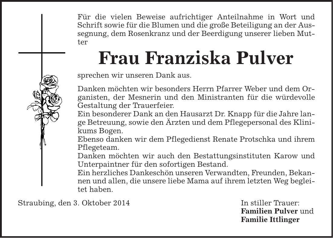 Für die vielen Beweise aufrichtiger Anteilnahme in Wort und Schrift sowie für die Blumen und die große Beteiligung an der Aussegnung, dem Rosenkranz und der Beerdigung unserer lieben Mutter Frau Franziska Pulver sprechen wir unseren Dank aus. Danken möchten wir besonders Herrn Pfarrer Weber und dem Organisten, der Mesnerin und den Ministranten für die würdevolle Gestaltung der Trauerfeier. Ein besonderer Dank an den Hausarzt Dr. Knapp für die Jahre lange Betreuung, sowie den Ärzten und dem Pflegepersonal des Klinikums Bogen. Ebenso danken wir dem Pflegedienst Renate Protschka und ihrem Pflegeteam. Danken möchten wir auch den Bestattungsinstituten Karow und Unterpaintner für den sofortigen Bestand. Ein herzliches Dankeschön unseren Verwandten, Freunden, Bekannen und allen, die unsere liebe Mama auf ihrem letzten Weg begleitet haben. Straubing, den 3. Oktober 2014 In stiller Trauer: Familien Pulver und Familie Ittlinger 