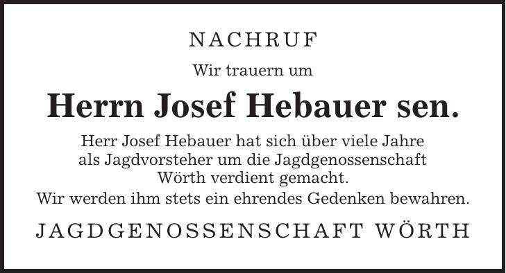 NACHRUF Wir trauern um Herrn Josef Hebauer sen. Herr Josef Hebauer hat sich über viele Jahre als Jagdvorsteher um die Jagdgenossenschaft Wörth verdient gemacht. Wir werden ihm stets ein ehrendes Gedenken bewahren. Jagdgenossenschaft Wörth
