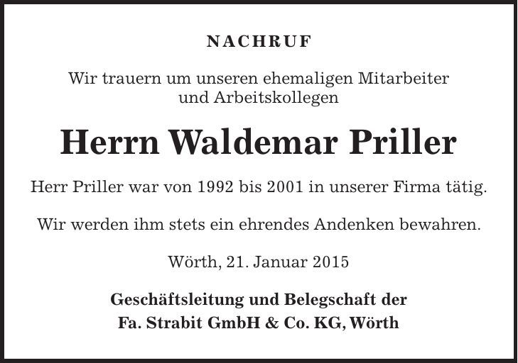 NACHRUF Wir trauern um unseren ehemaligen Mitarbeiter und Arbeitskollegen Herrn Waldemar Priller Herr Priller war von 1992 bis 2001 in unserer Firma tätig. Wir werden ihm stets ein ehrendes Andenken bewahren. Wörth, 21. Januar 2015 Geschäftsleitung und Belegschaft der Fa. Strabit GmbH & Co. KG, Wörth