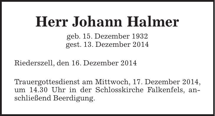 Herr Johann Halmer geb. 15. Dezember 1932 gest. 13. Dezember 2014 Riederszell, den 16. Dezember 2014 Trauergottesdienst am Mittwoch, 17. Dezember 2014, um 14.30 Uhr in der Schlosskirche Falkenfels, anschließend Beerdigung. 