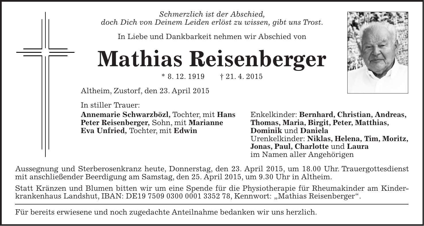 Schmerzlich ist der Abschied, doch Dich von Deinem Leiden erlöst zu wissen, gibt uns Trost. In Liebe und Dankbarkeit nehmen wir Abschied von Mathias Reisenberger * 8. 12. 1919 + 21. 4. 2015 Altheim, Zustorf, den 23. April 2015 In stiller Trauer: Annemarie Schwarzbözl, Tochter, mit Hans Enkelkinder: Bernhard, Christian, Andreas, Peter Reisenberger, Sohn, mit Marianne Thomas, Maria, Birgit, Peter, Matthias, Eva Unfried, Tochter, mit Edwin Dominik und Daniela Urenkelkinder: Niklas, Helena, Tim, Moritz, Jonas, Paul, Charlotte und Laura im Namen aller Angehörigen Aussegnung und Sterberosenkranz heute, Donnerstag, den 23. April 2015, um 18.00 Uhr. Trauergottesdienst mit anschließender Beerdigung am Samstag, den 25. April 2015, um 9.30 Uhr in Altheim. Statt Kränzen und Blumen bitten wir um eine Spende für die Physiotherapie für Rheumakinder am Kinderkrankenhaus Landshut, IBAN: DE***, Kennwort: 'Mathias Reisenberger'. Für bereits erwiesene und noch zugedachte Anteilnahme bedanken wir uns herzlich.