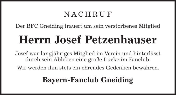 Nachruf Der BFC Gneiding trauert um sein verstorbenes Mitglied Herrn Josef Petzenhauser Josef war langjähriges Mitglied im Verein und hinterlässt durch sein Ableben eine große Lücke im Fanclub. Wir werden ihm stets ein ehrendes Gedenken bewahren. Bayern-Fanclub Gneiding 