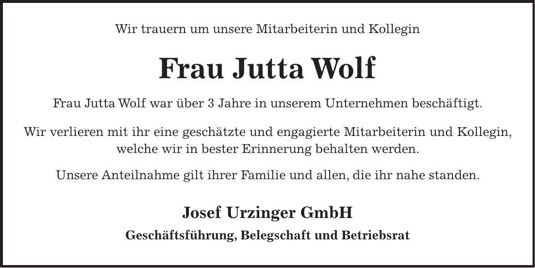 Wir trauern um unsere Mitarbeiterin und Kollegin Frau Jutta Wolf Frau Jutta Wolf war über 3 Jahre in unserem Unternehmen beschäftigt. Wir verlieren mit ihr eine geschätzte und engagierte Mitarbeiterin und Kollegin, welche wir in bester Erinnerung behalten werden. Unsere Anteilnahme gilt ihrer Familie und allen, die ihr nahe standen. Josef Urzinger GmbH Geschäftsführung, Belegschaft und Betriebsrat 