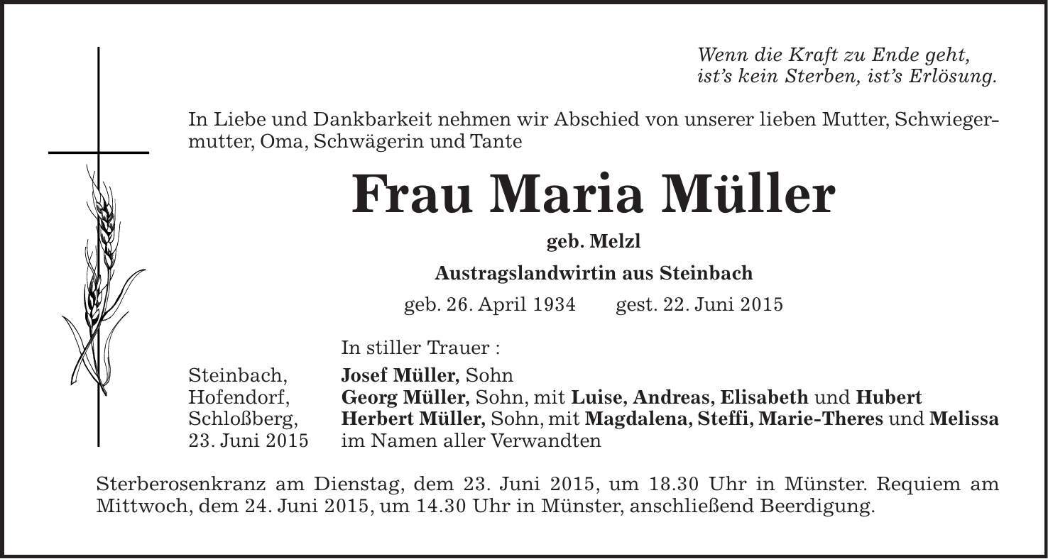 Wenn die Kraft zu Ende geht, ists kein Sterben, ists Erlösung. In Liebe und Dankbarkeit nehmen wir Abschied von unserer lieben Mutter, Schwiegermutter, Oma, Schwägerin und Tante Frau Maria Müller geb. Melzl Austragslandwirtin aus Steinbach geb. 26. April 1934 gest. 22. Juni 2015 In stiller Trauer : Steinbach, Josef Müller, Sohn Hofendorf, Georg Müller, Sohn, mit Luise, Andreas, Elisabeth und Hubert Schloßberg, Herbert Müller, Sohn, mit Magdalena, Steffi, Marie-Theres und Melissa 23. Juni 2015 im Namen aller Verwandten Sterberosenkranz am Dienstag, dem 23. Juni 2015, um 18.30 Uhr in Münster. Requiem am Mittwoch, dem 24. Juni 2015, um 14.30 Uhr in Münster, anschließend Beerdigung.