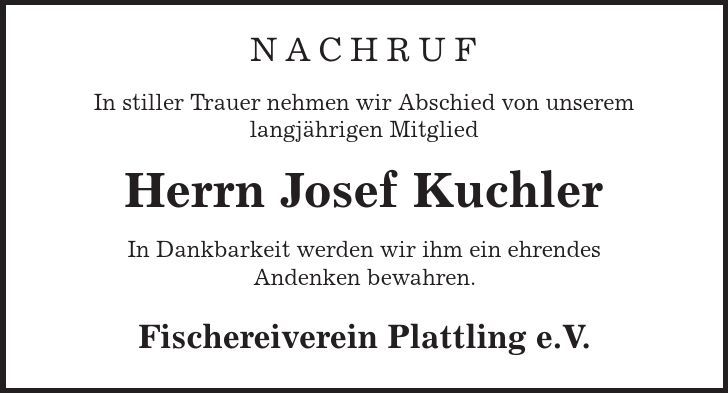 Nachruf In stiller Trauer nehmen wir Abschied von unserem langjährigen Mitglied Herrn Josef Kuchler In Dankbarkeit werden wir ihm ein ehrendes Andenken bewahren. Fischereiverein Plattling e.V. 