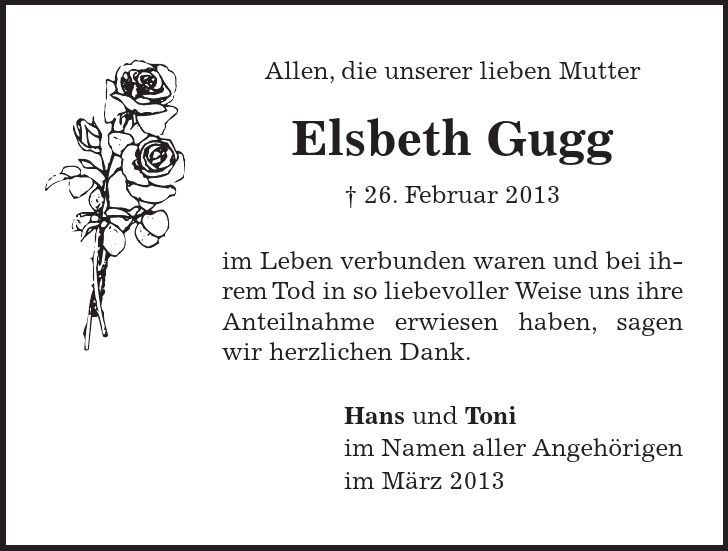 Allen, die unserer lieben Mutter Elsbeth Gugg  26. Februar 2013 im Leben verbunden waren und bei ihrem Tod in so liebevoller Weise uns ihre Anteilnahme erwiesen haben, sagen wir herzlichen Dank. Hans und Toni im Namen aller Angehörigen im März 2013