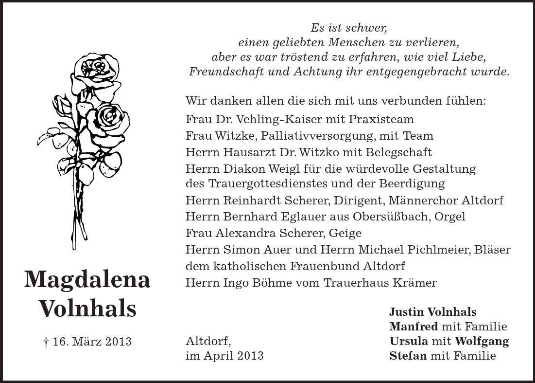 Es ist schwer, einen geliebten Menschen zu verlieren, aber es war tröstend zu erfahren, wie viel Liebe, Freundschaft und Achtung ihr entgegengebracht wurde. Wir danken allen die sich mit uns verbunden fühlen: Frau Dr. Vehling-Kaiser mit Praxisteam Frau Witzke, Palliativversorgung, mit Team Herrn Hausarzt Dr. Witzko mit Belegschaft Herrn Diakon Weigl für die würdevolle Gestaltung des Trauergottesdienstes und der Beerdigung Herrn Reinhardt Scherer, Dirigent, Männerchor Altdorf Herrn Bernhard Eglauer aus Obersüßbach, Orgel Frau Alexandra Scherer, Geige Herrn Simon Auer und Herrn Michael Pichlmeier, Bläser dem katholischen Frauenbund Altdorf Herrn Ingo Böhme vom Trauerhaus Krämer Justin Volnhals Manfred mit Familie Altdorf, Ursula mit Wolfgang im April 2013 Stefan mit FamilieMagdalena Volnhals  16. März 2013 