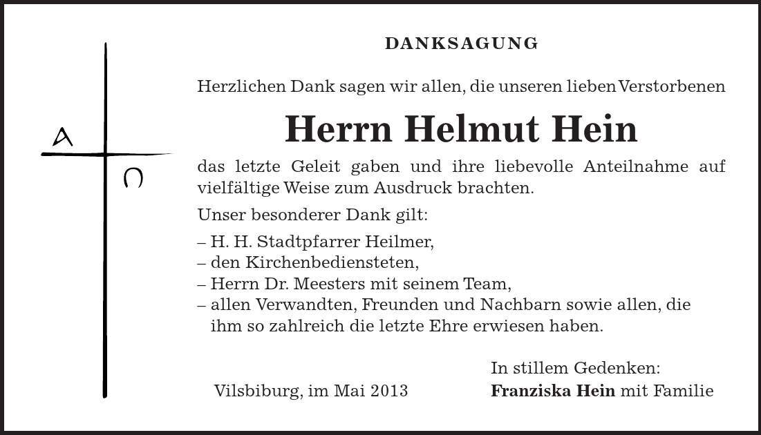 DANKSAGUNG Herzlichen Dank sagen wir allen, die unseren lieben Verstorbenen Herrn Helmut Hein das letzte Geleit gaben und ihre liebevolle Anteilnahme auf vielfältige Weise zum Ausdruck brachten. Unser besonderer Dank gilt:  H. H. Stadtpfarrer Heilmer,  den Kirchenbediensteten,  Herrn Dr. Meesters mit seinem Team,  allen Verwandten, Freunden und Nachbarn sowie allen, die ihm so zahlreich die letzte Ehre erwiesen haben. In stillem Gedenken: Vilsbiburg, im Mai 2013 Franziska Hein mit Familie 