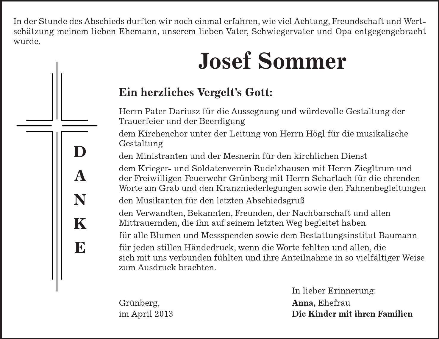 D A N K E In der Stunde des Abschieds durften wir noch einmal erfahren, wie viel Achtung, Freundschaft und Wertschätzung meinem lieben Ehemann, unserem lieben Vater, Schwiegervater und Opa entgegengebracht wurde. Josef Sommer Ein herzliches Vergelt's Gott: Herrn Pater Dariusz für die Aussegnung und würdevolle Gestaltung der Trauerfeier und der Beerdigung dem Kirchenchor unter der Leitung von Herrn Högl für die musikalische Gestaltung den Ministranten und der Mesnerin für den kirchlichen Dienst dem Krieger- und Soldatenverein Rudelzhausen mit Herrn Ziegltrum und der Freiwilligen Feuerwehr Grünberg mit Herrn Scharlach für die ehrenden Worte am Grab und den Kranzniederlegungen sowie den Fahnenbegleitungen den Musikanten für den letzten Abschiedsgruß den Verwandten, Bekannten, Freunden, der Nachbarschaft und allen Mittrauernden, die ihn auf seinem letzten Weg begleitet haben für alle Blumen und Messspenden sowie dem Bestattungsinstitut Baumann für jeden stillen Händedruck, wenn die Worte fehlten und allen, die sich mit uns verbunden fühlten und ihre Anteilnahme in so vielfältiger Weise zum Ausdruck brachten. In lieber Erinnerung: Grünberg, Anna, Ehefrau im April 2013 Die Kinder mit ihren Familien