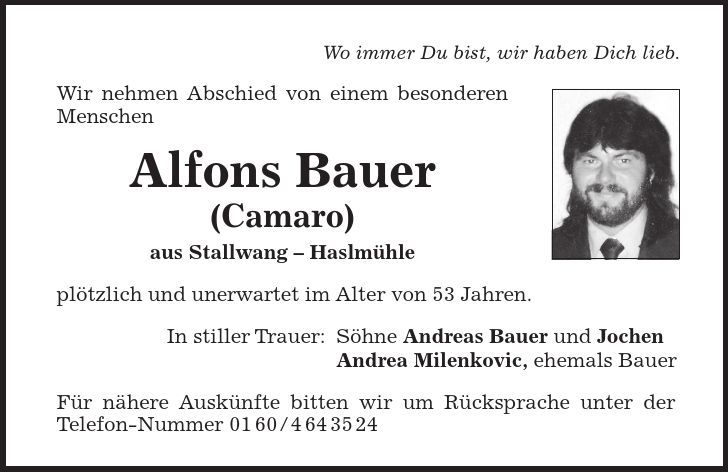 Wo immer Du bist, wir haben Dich lieb. Wir nehmen Abschied von einem besonderen Menschen Alfons Bauer (Camaro) aus Stallwang  Haslmühle plötzlich und unerwartet im Alter von 53 Jahren. In stiller Trauer: Söhne Andreas Bauer und Jochen Andrea Milenkovic, ehemals Bauer Für nähere Auskünfte bitten wir um Rücksprache unter der Telefon-Nummer ***