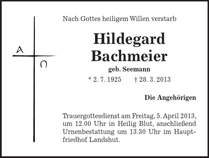 Nach Gottes heiligem Willen verstarb Hildegard Bachmeier geb. Seemann * 2. 7. ***. 3. 2013 Die Angehörigen Trauergottesdienst am Freitag, 5. April 2013, um 12.00 Uhr in Heilig Blut, anschließend Urnenbestattung um 13.30 Uhr im Hauptfriedhof Landshut.