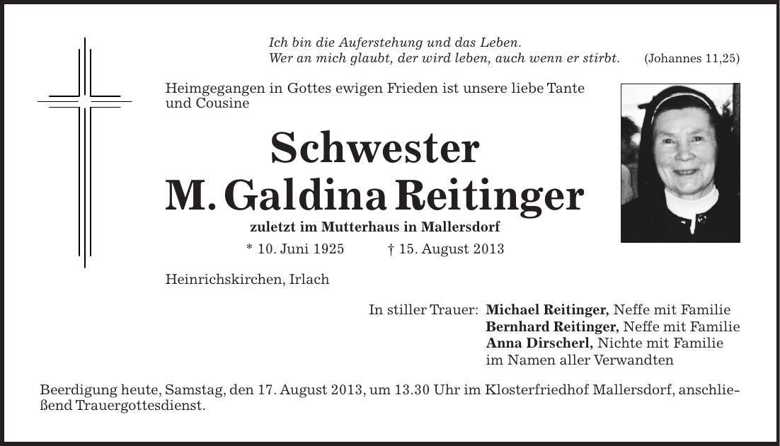 Ich bin die Auferstehung und das Leben. Wer an mich glaubt, der wird leben, auch wenn er stirbt. (Johannes 11,25) Heimgegangen in Gottes ewigen Frieden ist unsere liebe Tante und Cousine Schwester M. Galdina Reitinger zuletzt im Mutterhaus in Mallersdorf * 10. Juni ***. August 2013 Heinrichskirchen, Irlach In stiller Trauer: Michael Reitinger, Neffe mit Familie Bernhard Reitinger, Neffe mit Familie Anna Dirscherl, Nichte mit Familie im Namen aller Verwandten Beerdigung heute, Samstag, den 17. August 2013, um 13.30 Uhr im Klosterfriedhof Mallersdorf, anschließend Trauergottesdienst.