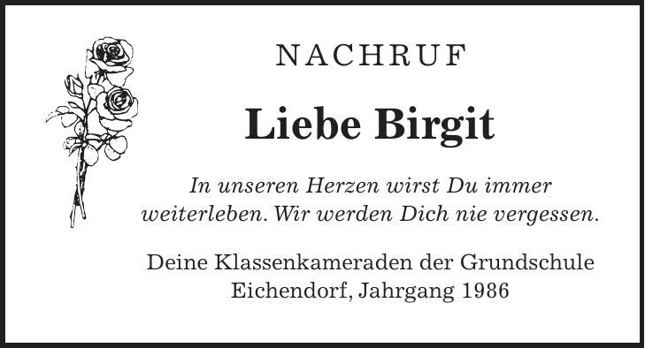 Nachruf Liebe Birgit In unseren Herzen wirst Du immer weiterleben. Wir werden Dich nie vergessen. Deine Klassenkameraden der Grundschule Eichendorf, Jahrgang 1986