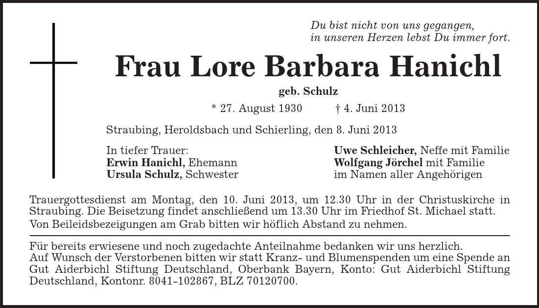 Du bist nicht von uns gegangen, in unseren Herzen lebst Du immer fort. Frau Lore Barbara Hanichl geb. Schulz * 27. August 1930 | 4. Juni 2013 Straubing, Heroldsbach und Schierling, den 8. Juni 2013 In tiefer Trauer: Uwe Schleicher, Neffe mit Familie Erwin Hanichl, Ehemann Wolfgang Jörchel mit Familie Ursula Schulz, Schwester im Namen aller Angehörigen Trauergottesdienst am Montag, den 10. Juni 2013, um 12.30 Uhr in der Christuskirche in Straubing. Die Beisetzung findet anschließend um 13.30 Uhr im Friedhof St. Michael statt. Von Beileidsbezeigungen am Grab bitten wir höflich Abstand zu nehmen. Für bereits erwiesene und noch zugedachte Anteilnahme bedanken wir uns herzlich. Auf Wunsch der Verstorbenen bitten wir statt Kranz- und Blumenspenden um eine Spende an Gut Aiderbichl Stiftung Deutschland, Oberbank Bayern, Konto: Gut Aiderbichl Stiftung Deutschland, Kontonr. ***, BLZ ***. 