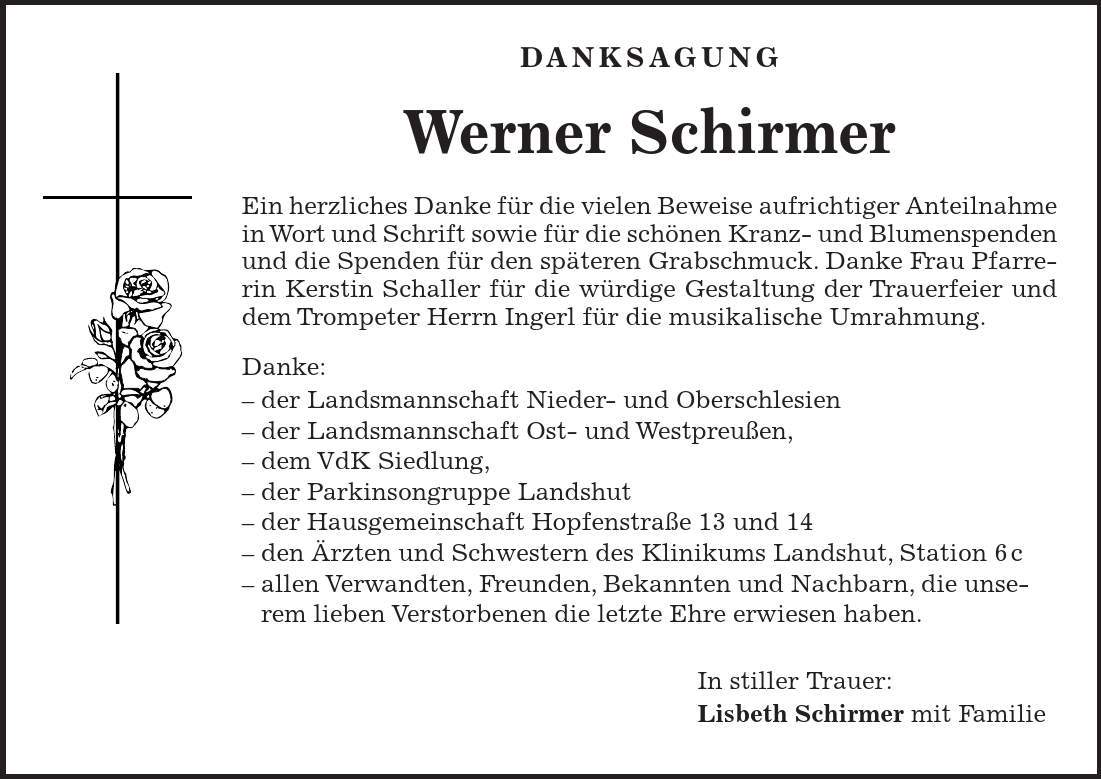  DANKSAGUNG Werner Schirmer Ein herzliches Danke für die vielen Beweise aufrichtiger Anteilnahme in Wort und Schrift sowie für die schönen Kranz- und Blumenspenden und die Spenden für den späteren Grabschmuck. Danke Frau Pfarrerin Kerstin Schaller für die würdige Gestaltung der Trauerfeier und dem Trompeter Herrn Ingerl für die musikalische Umrahmung. Danke: - der Landsmannschaft Nieder- und Oberschlesien - der Landsmannschaft Ost- und Westpreußen, - dem VdK Siedlung, - der Parkinsongruppe Landshut - der Hausgemeinschaft Hopfenstraße 13 und 14 - den Ärzten und Schwestern des Klinikums Landshut, Station 6c - allen Verwandten, Freunden, Bekannten und Nachbarn, die unserem lieben Verstorbenen die letzte Ehre erwiesen haben. In stiller Trauer: Lisbeth Schirmer mit Familie 