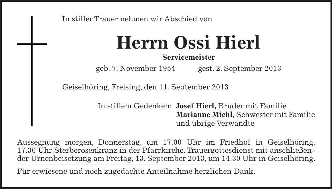 In stiller Trauer nehmen wir Abschied von Herrn Ossi Hierl Servicemeister geb. 7. November 1954 gest. 2. September 2013 Geiselhöring, Freising, den 11. September 2013 In stillem Gedenken: Josef Hierl, Bruder mit Familie Marianne Michl, Schwester mit Familie und übrige Verwandte Aussegnung morgen, Donnerstag, um 17.00 Uhr im Friedhof in Geiselhöring. 17.30 Uhr Sterberosenkranz in der Pfarrkirche. Trauergottesdienst mit anschließender Urnenbeisetzung am Freitag, 13. September 2013, um 14.30 Uhr in Geiselhöring. Für erwiesene und noch zugedachte Anteilnahme herzlichen Dank.