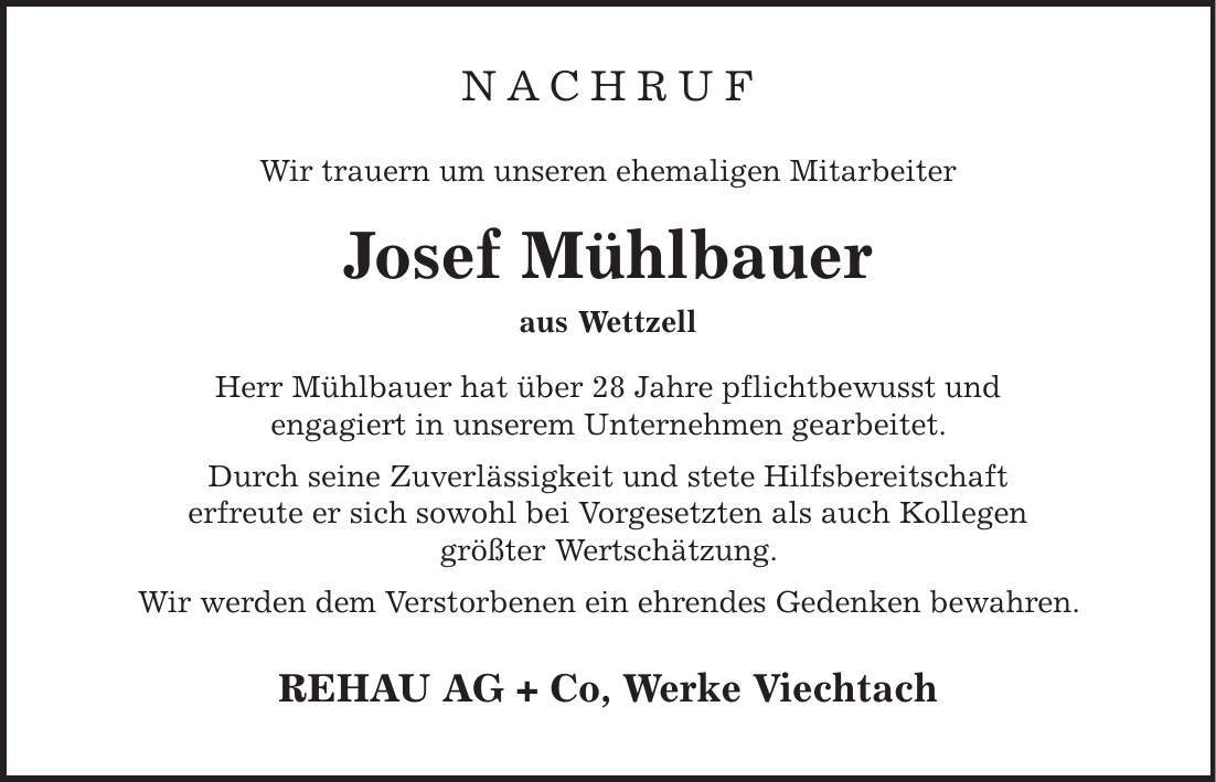 NACHRUF Wir trauern um unseren ehemaligen Mitarbeiter Josef Mühlbauer aus Wettzell Herr Mühlbauer hat über 28 Jahre pflichtbewusst und engagiert in unserem Unternehmen gearbeitet. Durch seine Zuverlässigkeit und stete Hilfsbereitschaft erfreute er sich sowohl bei Vorgesetzten als auch Kollegen größter Wertschätzung. Wir werden dem Verstorbenen ein ehrendes Gedenken bewahren. REHAU AG + Co, Werke Viechtach 