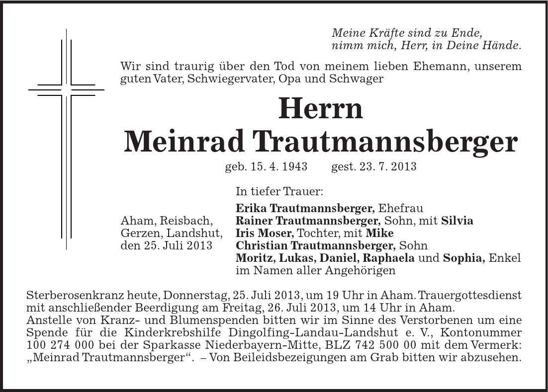 Aham, Reisbach, Gerzen, Landshut, den 25. Juli 2013 Meine Kräfte sind zu Ende, nimm mich, Herr, in Deine Hände. Wir sind traurig über den Tod von meinem lieben Ehemann, unserem guten Vater, Schwiegervater, Opa und Schwager Herrn Meinrad Trautmannsberger geb. 15. 4. 1943 gest. 23. 7. 2013 In tiefer Trauer: Erika Trautmannsberger, Ehefrau Rainer Trautmannsberger, Sohn, mit Silvia Iris Moser, Tochter, mit Mike Christian Trautmannsberger, Sohn Moritz, Lukas, Daniel, Raphaela und Sophia, Enkel im Namen aller Angehörigen Sterberosenkranz heute, Donnerstag, 25. Juli 2013, um 19 Uhr in Aham. Trauergottesdienst mit anschließender Beerdigung am Freitag, 26. Juli 2013, um 14 Uhr in Aham. Anstelle von Kranz- und Blumenspenden bitten wir im Sinne des Verstorbenen um eine Spende für die Kinderkrebshilfe Dingolfing-Landau-Landshut e. V., Kontonummer *** bei der Sparkasse Niederbayern-Mitte, BLZ *** mit dem Vermerk: 