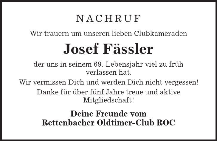 Nachruf Wir trauern um unseren lieben Clubkameraden Josef Fässler der uns in seinem 69. Lebensjahr viel zu früh verlassen hat. Wir vermissen Dich und werden Dich nicht vergessen! Danke für über fünf Jahre treue und aktive Mitgliedschaft! Deine Freunde vom Rettenbacher Oldtimer-Club ROC 