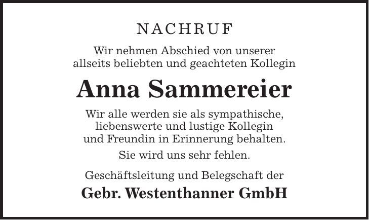 Nachruf Wir nehmen Abschied von unserer allseits beliebten und geachteten Kollegin Anna Sammereier Wir alle werden sie als sympathische, liebenswerte und lustige Kollegin und Freundin in Erinnerung behalten. Sie wird uns sehr fehlen. Geschäftsleitung und Belegschaft der Gebr. Westenthanner GmbH