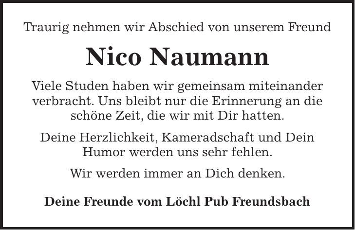 Traurig nehmen wir Abschied von unserem Freund Nico Naumann Viele Studen haben wir gemeinsam miteinander verbracht. Uns bleibt nur die Erinnerung an die schöne Zeit, die wir mit Dir hatten. Deine Herzlichkeit, Kameradschaft und Dein Humor werden uns sehr fehlen. Wir werden immer an Dich denken. Deine Freunde vom Löchl Pub Freundsbach 