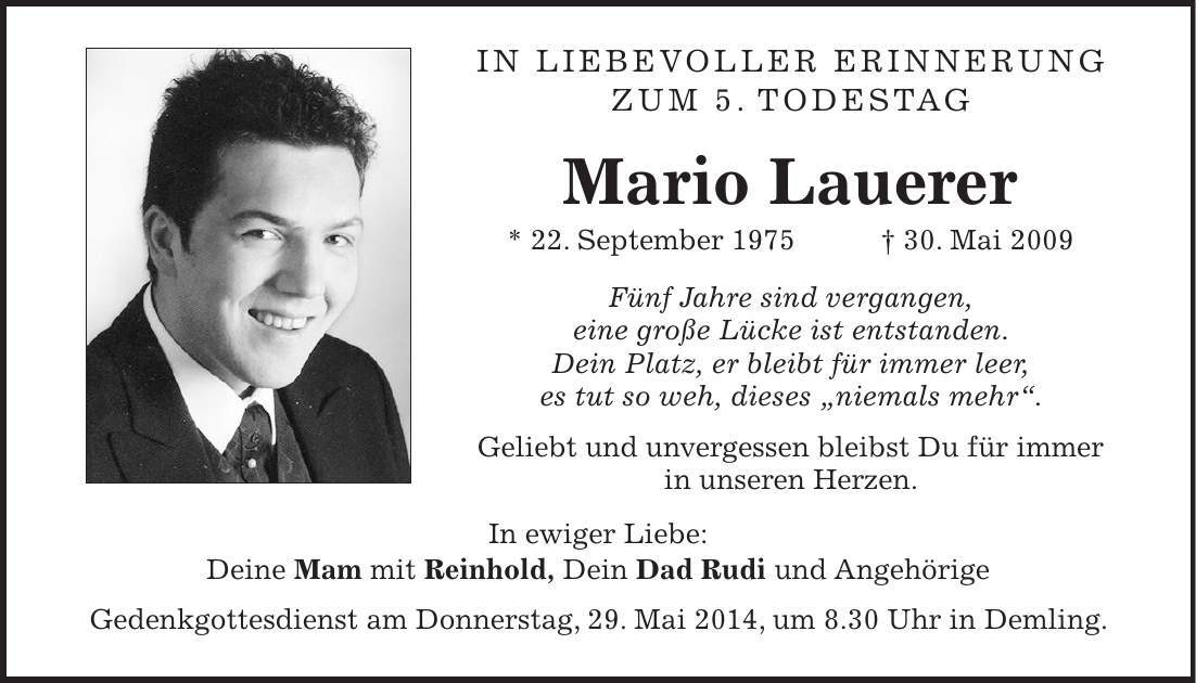 In liebevoller Erinnerung zum 5. Todestag Mario Lauerer * 22. September 1975 + 30. Mai 2009 Fünf Jahre sind vergangen, eine große Lücke ist entstanden. Dein Platz, er bleibt für immer leer, es tut so weh, dieses 'niemals mehr'. Geliebt und unvergessen bleibst Du für immer in unseren Herzen. In ewiger Liebe: Deine Mam mit Reinhold, Dein Dad Rudi und Angehörige Gedenkgottesdienst am Donnerstag, 29. Mai 2014, um 8.30 Uhr in Demling.