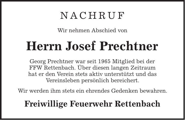 NACHRUF Wir nehmen Abschied von Herrn Josef Prechtner Georg Prechtner war seit 1965 Mitglied bei der FFW Rettenbach. Über diesen langen Zeitraum hat er den Verein stets aktiv unterstützt und das Vereinsleben persönlich bereichert. Wir werden ihm stets ein ehrendes Gedenken bewahren. Freiwillige Feuerwehr Rettenbach 