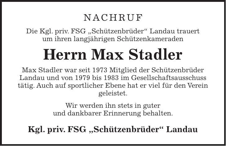 Nachruf Die Kgl. priv. FSG 'Schützenbrüder' Landau trauert um ihren langjährigen Schützenkameraden Herrn Max Stadler Max Stadler war seit 1973 Mitglied der Schützenbrüder Landau und von 1979 bis 1983 im Gesellschaftsausschuss tätig. Auch auf sportlicher Ebene hat er viel für den Verein geleistet. Wir werden ihn stets in guter und dankbarer Erinnerung behalten. Kgl. priv. FSG 'Schützenbrüder' Landau